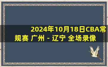 2024年10月18日CBA常规赛 广州 - 辽宁 全场录像